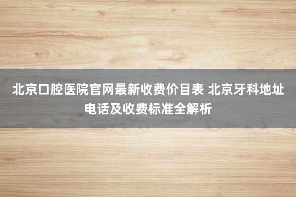 北京口腔医院官网最新收费价目表 北京牙科地址电话及收费标准全解析