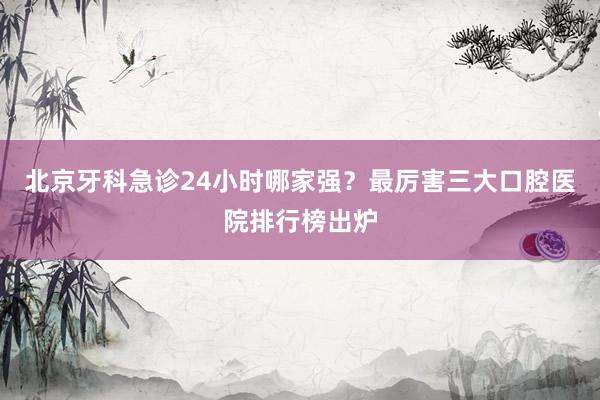 北京牙科急诊24小时哪家强？最厉害三大口腔医院排行榜出炉