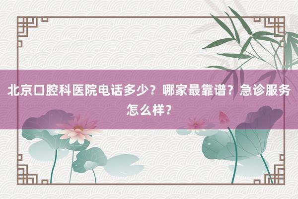 北京口腔科医院电话多少？哪家最靠谱？急诊服务怎么样？