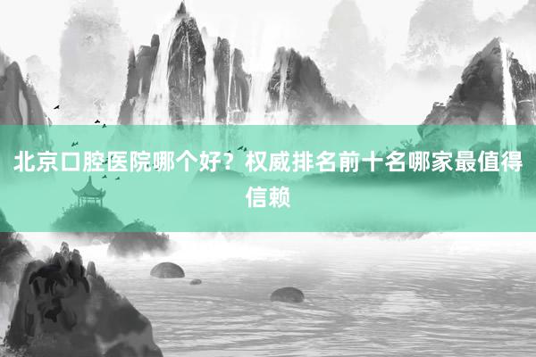 北京口腔医院哪个好？权威排名前十名哪家最值得信赖
