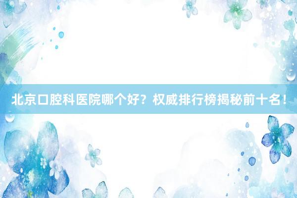 北京口腔科医院哪个好？权威排行榜揭秘前十名！