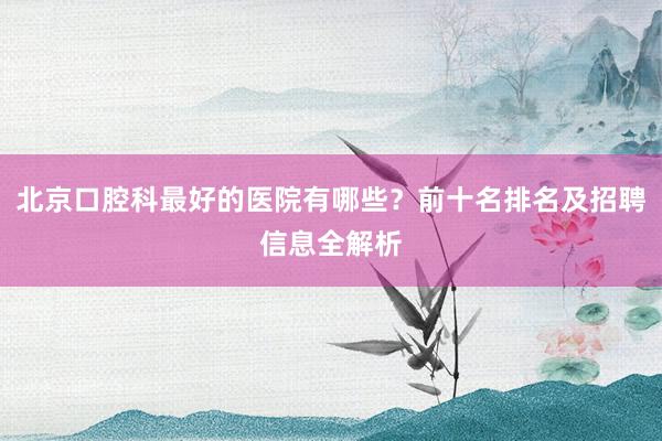 北京口腔科最好的医院有哪些？前十名排名及招聘信息全解析