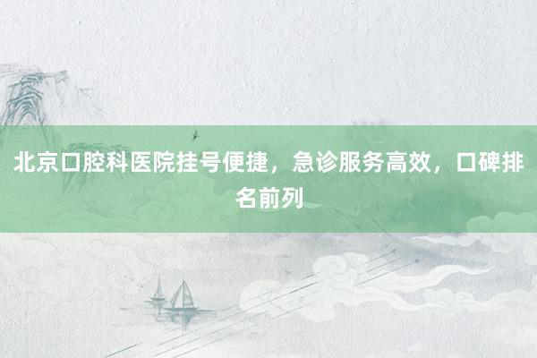 北京口腔科医院挂号便捷，急诊服务高效，口碑排名前列