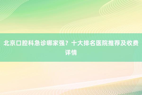 北京口腔科急诊哪家强？十大排名医院推荐及收费详情