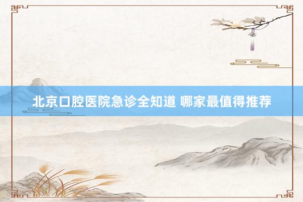 北京口腔医院急诊全知道 哪家最值得推荐