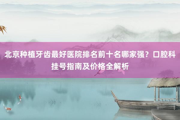 北京种植牙齿最好医院排名前十名哪家强？口腔科挂号指南及价格全解析