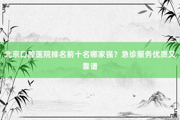 北京口腔医院排名前十名哪家强？急诊服务优质又靠谱