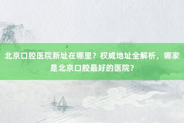 北京口腔医院新址在哪里？权威地址全解析，哪家是北京口腔最好的医院？