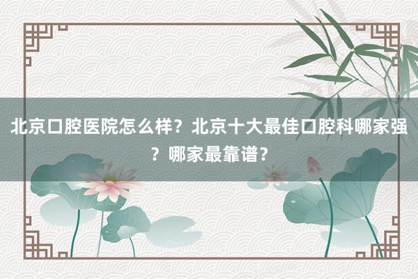 北京口腔医院怎么样？北京十大最佳口腔科哪家强？哪家最靠谱？