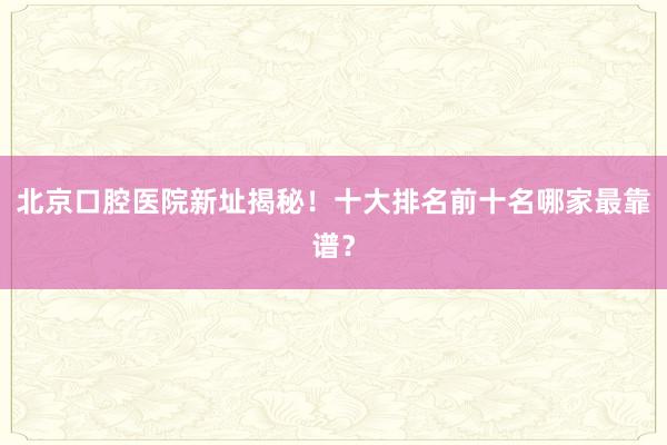 北京口腔医院新址揭秘！十大排名前十名哪家最靠谱？