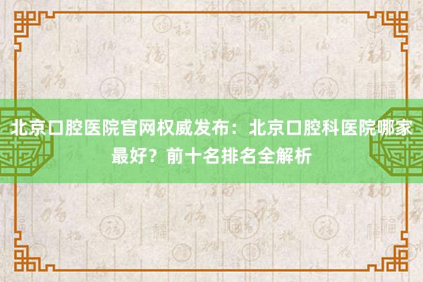北京口腔医院官网权威发布：北京口腔科医院哪家最好？前十名排名全解析