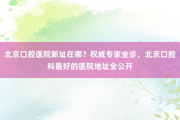 北京口腔医院新址在哪？权威专家坐诊，北京口腔科最好的医院地址全公开