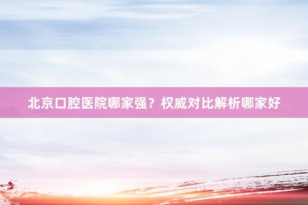 北京口腔医院哪家强？权威对比解析哪家好