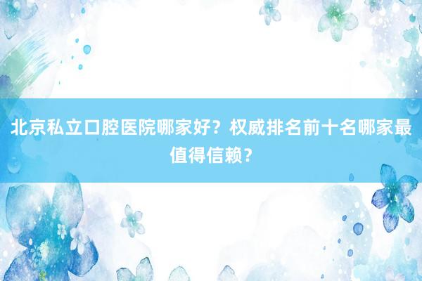 北京私立口腔医院哪家好？权威排名前十名哪家最值得信赖？