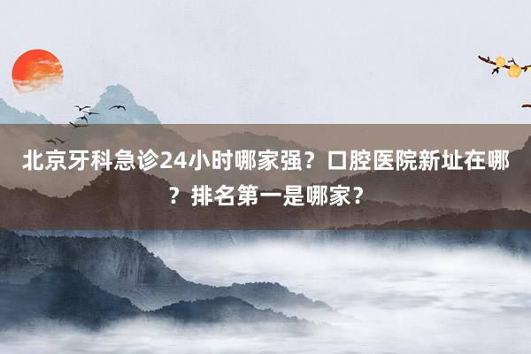 北京牙科急诊24小时哪家强？口腔医院新址在哪？排名第一是哪家？
