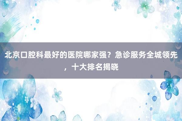 北京口腔科最好的医院哪家强？急诊服务全城领先，十大排名揭晓