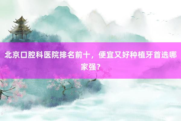 北京口腔科医院排名前十，便宜又好种植牙首选哪家强？