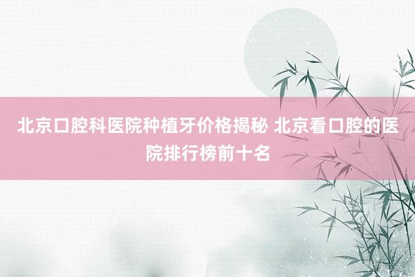 北京口腔科医院种植牙价格揭秘 北京看口腔的医院排行榜前十名