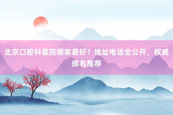 北京口腔科医院哪家最好？地址电话全公开，权威排名推荐