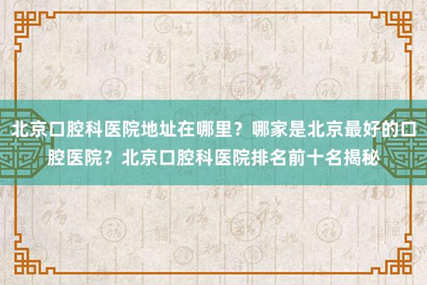 北京口腔科医院地址在哪里？哪家是北京最好的口腔医院？北京口腔科医院排名前十名揭秘