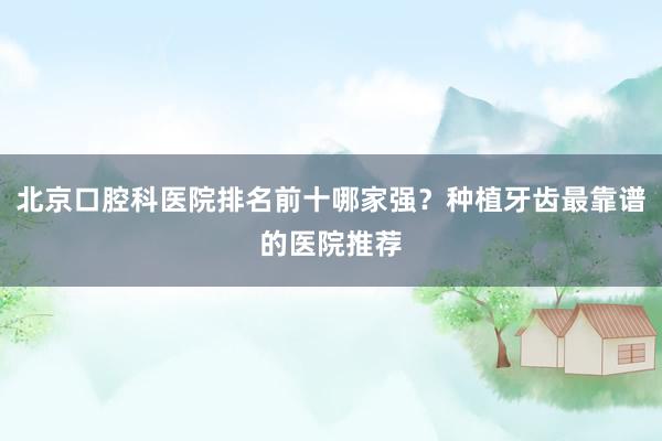 北京口腔科医院排名前十哪家强？种植牙齿最靠谱的医院推荐