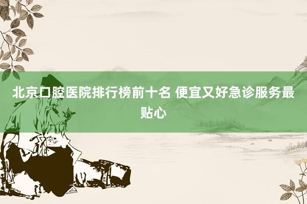 北京口腔医院排行榜前十名 便宜又好急诊服务最贴心