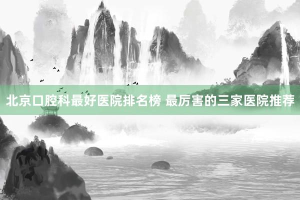 北京口腔科最好医院排名榜 最厉害的三家医院推荐