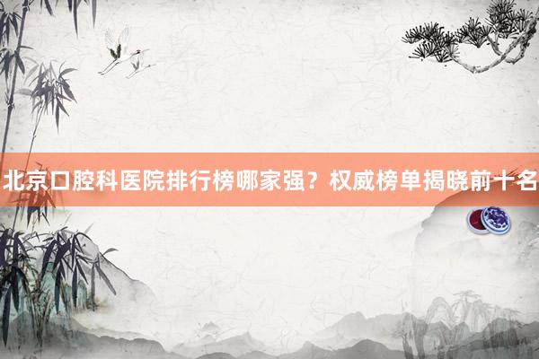 北京口腔科医院排行榜哪家强？权威榜单揭晓前十名