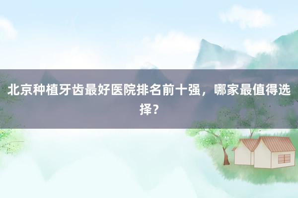北京种植牙齿最好医院排名前十强，哪家最值得选择？
