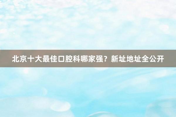 北京十大最佳口腔科哪家强？新址地址全公开
