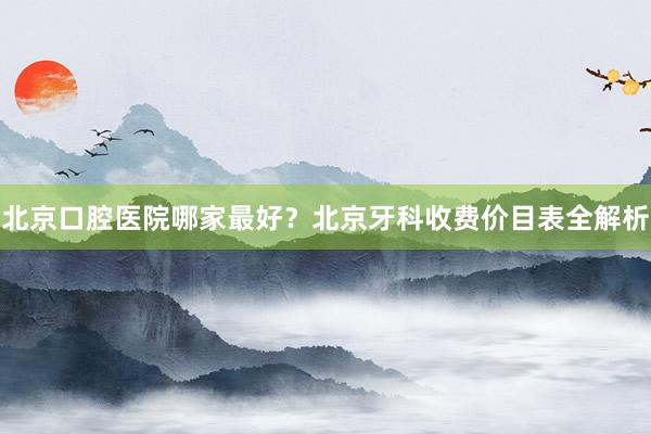 北京口腔医院哪家最好？北京牙科收费价目表全解析