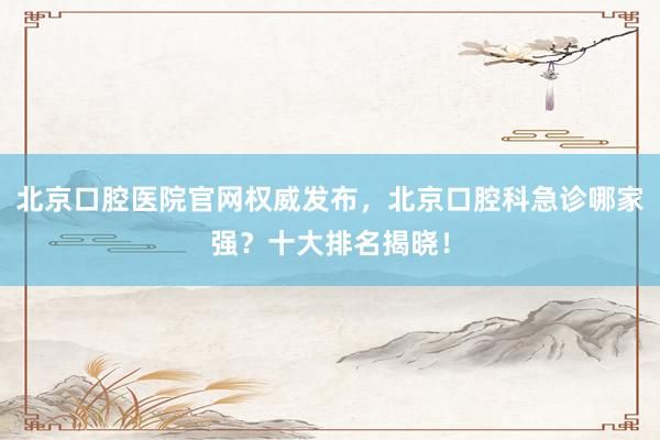 北京口腔医院官网权威发布，北京口腔科急诊哪家强？十大排名揭晓！