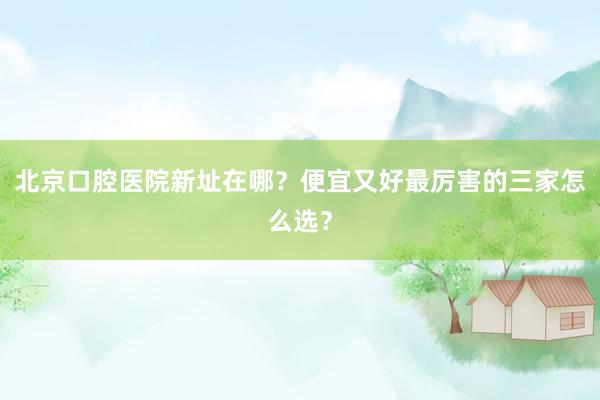北京口腔医院新址在哪？便宜又好最厉害的三家怎么选？