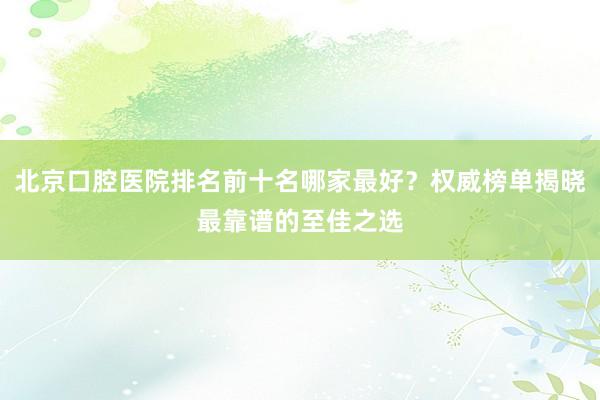 北京口腔医院排名前十名哪家最好？权威榜单揭晓最靠谱的至佳之选