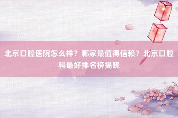 北京口腔医院怎么样？哪家最值得信赖？北京口腔科最好排名榜揭晓