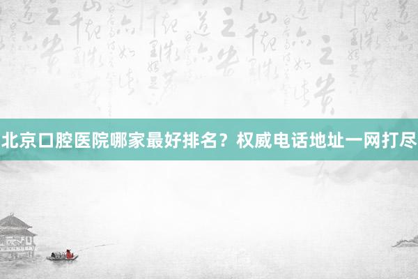 北京口腔医院哪家最好排名？权威电话地址一网打尽