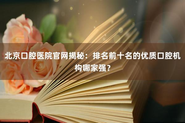 北京口腔医院官网揭秘：排名前十名的优质口腔机构哪家强？