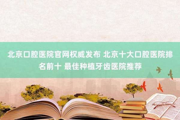 北京口腔医院官网权威发布 北京十大口腔医院排名前十 最佳种植牙齿医院推荐