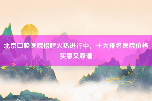 北京口腔医院招聘火热进行中，十大排名医院价格实惠又靠谱