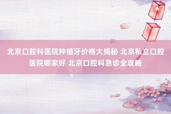 北京口腔科医院种植牙价格大揭秘 北京私立口腔医院哪家好 北京口腔科急诊全攻略