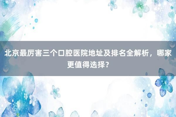 北京最厉害三个口腔医院地址及排名全解析，哪家更值得选择？