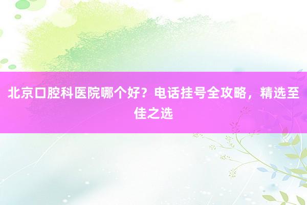 北京口腔科医院哪个好？电话挂号全攻略，精选至佳之选