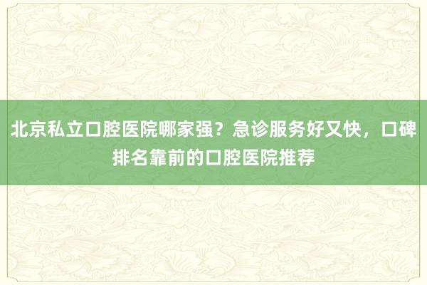 北京私立口腔医院哪家强？急诊服务好又快，口碑排名靠前的口腔医院推荐