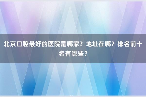 北京口腔最好的医院是哪家？地址在哪？排名前十名有哪些？
