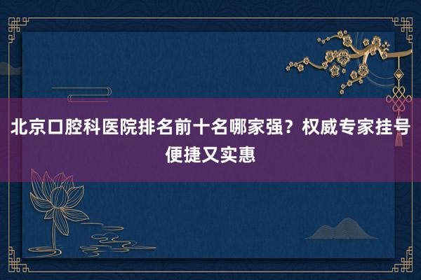 北京口腔科医院排名前十名哪家强？权威专家挂号便捷又实惠