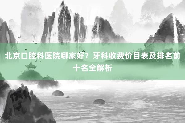 北京口腔科医院哪家好？牙科收费价目表及排名前十名全解析