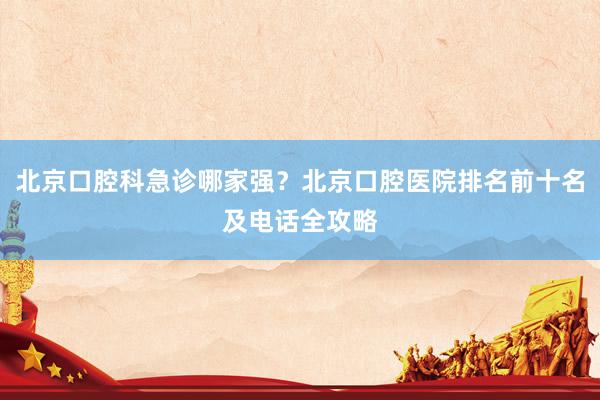 北京口腔科急诊哪家强？北京口腔医院排名前十名及电话全攻略