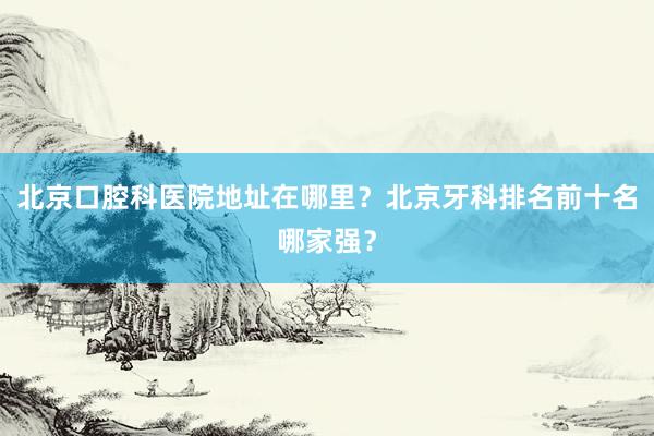 北京口腔科医院地址在哪里？北京牙科排名前十名哪家强？