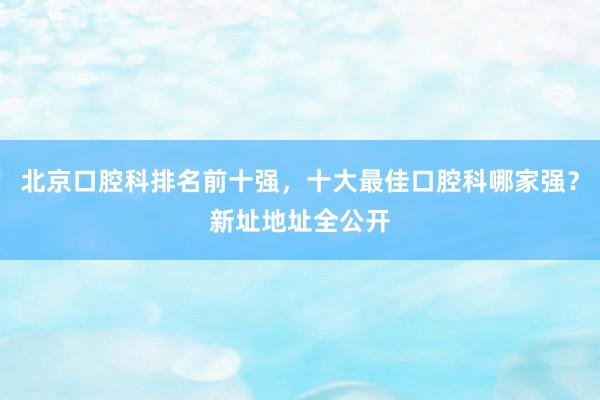 北京口腔科排名前十强，十大最佳口腔科哪家强？新址地址全公开