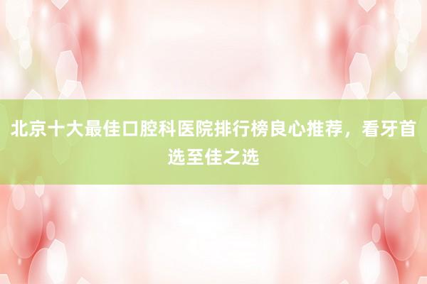 北京十大最佳口腔科医院排行榜良心推荐，看牙首选至佳之选